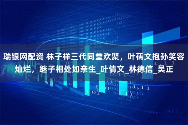 瑞银网配资 林子祥三代同堂欢聚，叶蒨文抱孙笑容灿烂，继子相处如亲生_叶倩文_林德信_吴正