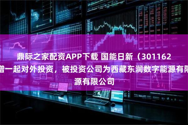 鼎际之家配资APP下载 国能日新（301162）新增一起对外投资，被投资公司为西藏东润数字能源有限公司