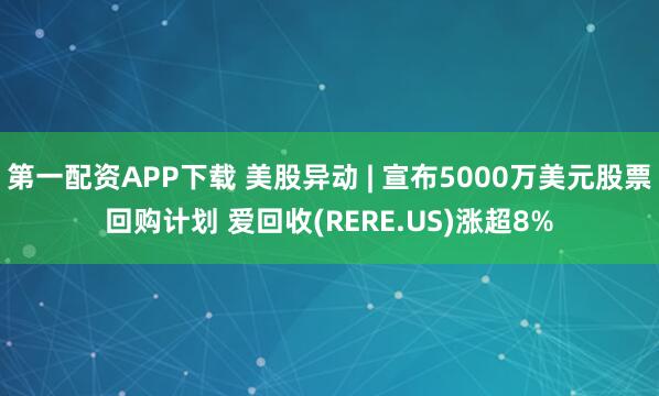 第一配资APP下载 美股异动 | 宣布5000万美元股票回购计划 爱回收(RERE.US)涨超8%