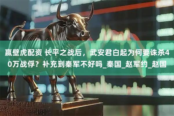 赢壁虎配资 长平之战后，武安君白起为何要诛杀40万战俘？补充到秦军不好吗_秦国_赵军约_赵国