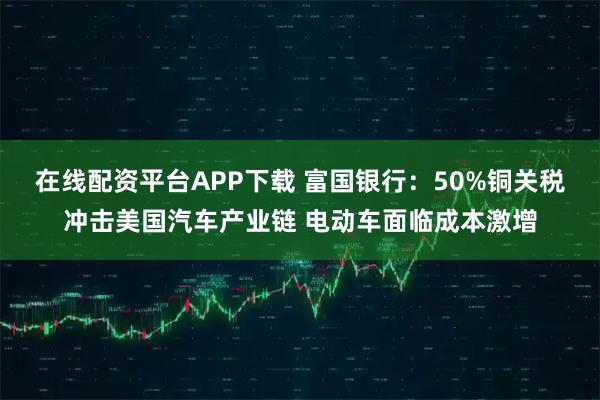 在线配资平台APP下载 富国银行：50%铜关税冲击美国汽车产业链 电动车面临成本激增