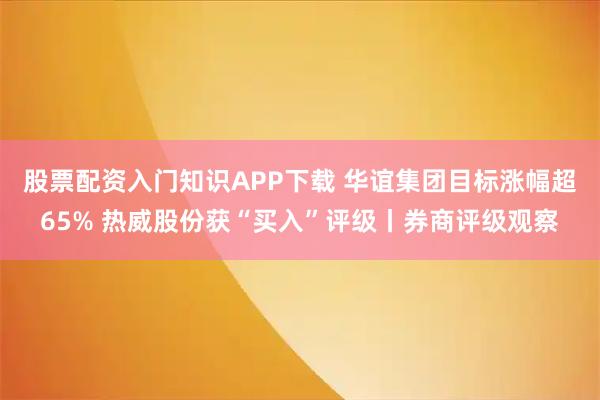 股票配资入门知识APP下载 华谊集团目标涨幅超65% 热威股份获“买入”评级丨券商评级观察