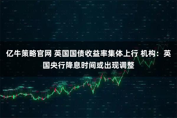 亿牛策略官网 英国国债收益率集体上行 机构：英国央行降息时间或出现调整