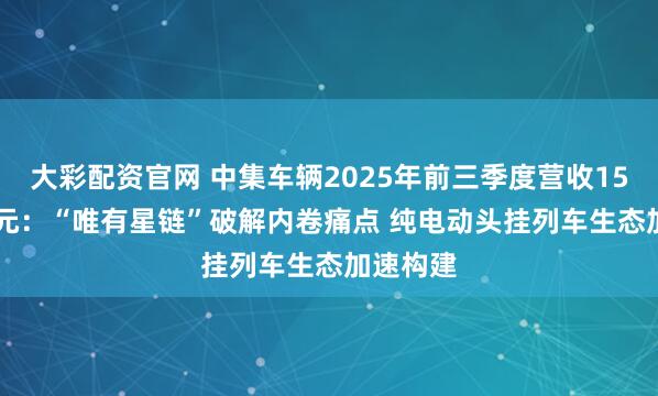 大彩配资官网 中集车辆2025年前三季度营收150.12亿元：“唯有星链”破解内卷痛点 纯电动头挂列车生态加速构建