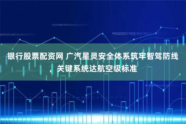 银行股票配资网 广汽星灵安全体系筑牢智驾防线,关键系统达航空级标准