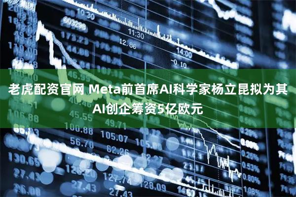 老虎配资官网 Meta前首席AI科学家杨立昆拟为其AI创企筹资5亿欧元