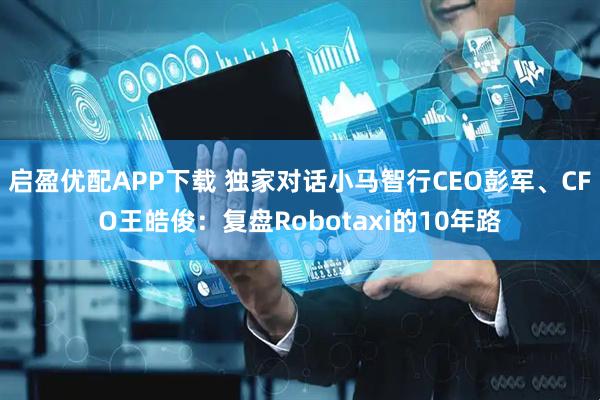 启盈优配APP下载 独家对话小马智行CEO彭军、CFO王皓俊：复盘Robotaxi的10年路