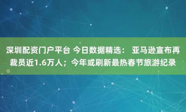 深圳配资门户平台 今日数据精选： 亚马逊宣布再裁员近1.6万人；今年或刷新最热春节旅游纪录