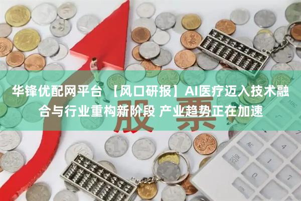华锋优配网平台 【风口研报】AI医疗迈入技术融合与行业重构新阶段 产业趋势正在加速