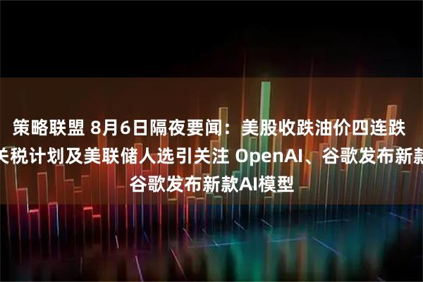 策略联盟 8月6日隔夜要闻：美股收跌油价四连跌 特朗普关税计划及美联储人选引关注 OpenAI、谷歌发布新款AI模型