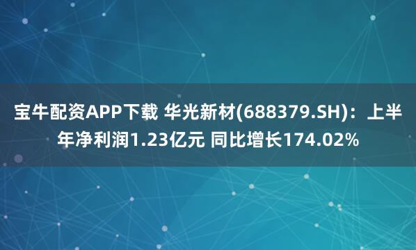 宝牛配资APP下载 华光新材(688379.SH)：上半年净利润1.23亿元 同比增长174.02%
