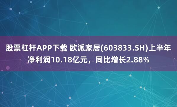 股票杠杆APP下载 欧派家居(603833.SH)上半年净利润10.18亿元，同比增长2.88%