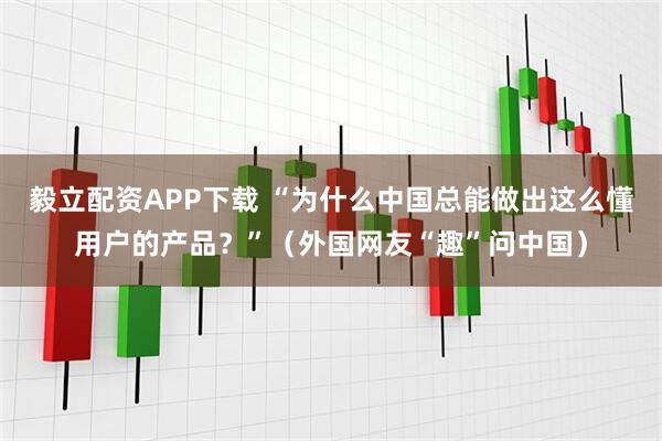 毅立配资APP下载 “为什么中国总能做出这么懂用户的产品？”（外国网友“趣”问中国）