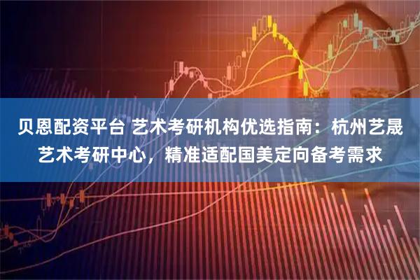 贝恩配资平台 艺术考研机构优选指南：杭州艺晟艺术考研中心，精准适配国美定向备考需求